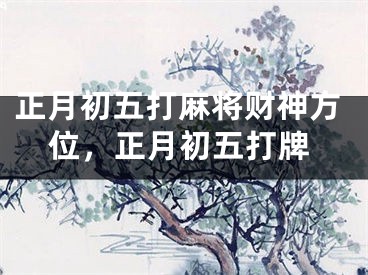 正月初五打麻将财神方位,正月初五打牌