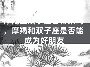 摩羯座双子座合得来吗，摩羯和双子座是否能成为好朋友