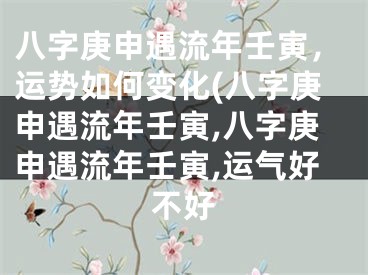 八字庚申遇流年壬寅，运势如何变化(八字庚申遇流年壬寅,八字庚申遇流年壬寅,运气好不好