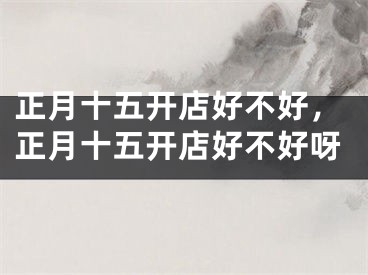 正月十五开店好不好，正月十五开店好不好呀