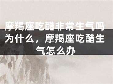 摩羯座吃醋非常生气吗为什么，摩羯座吃醋生气怎么办