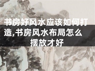 书房好风水应该如何打造,书房风水布局怎么摆放才好