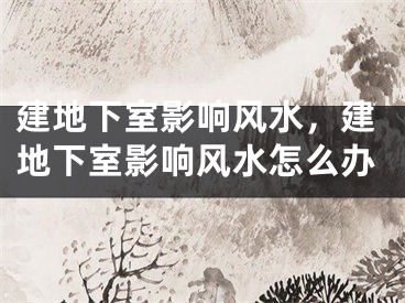 建地下室影响风水,建地下室影响风水怎么办