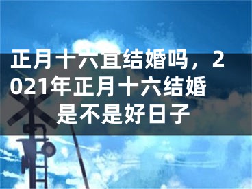 正月十六宜结婚吗，2021年正月十六结婚是不是好日子