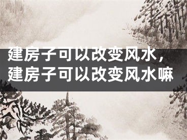 建房子可以改变风水，建房子可以改变风水嘛