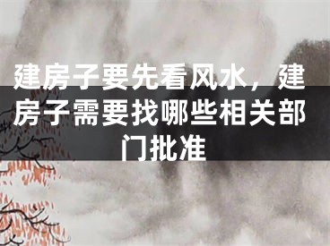 建房子要先看风水，建房子需要找哪些相关部门批准