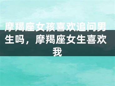 摩羯座女孩喜欢追问男生吗，摩羯座女生喜欢我