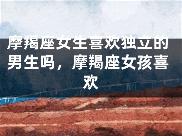 摩羯座女生喜欢独立的男生吗，摩羯座女孩喜欢