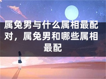 属兔男与什么属相最配对，属兔男和哪些属相最配