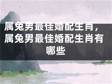 属兔男最佳婚配生肖，属兔男最佳婚配生肖有哪些