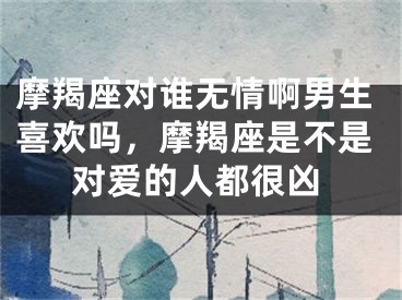 摩羯座对谁无情啊男生喜欢吗，摩羯座是不是对爱的人都很凶