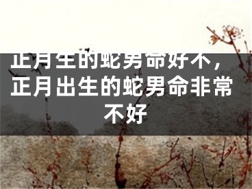 正月生的蛇男命好不，正月出生的蛇男命非常不好