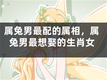属兔男最配的属相，属兔男最想娶的生肖女