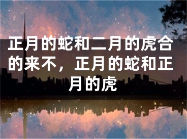 正月的蛇和二月的虎合的来不,正月的蛇和正月的虎