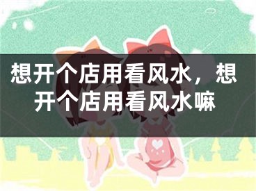 想开个店用看风水，想开个店用看风水嘛