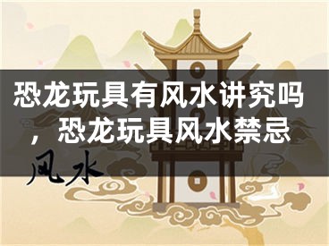 恐龙玩具有风水讲究吗，恐龙玩具风水禁忌
