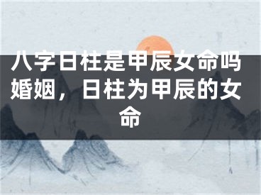 八字日柱是甲辰女命吗婚姻，日柱为甲辰的女命