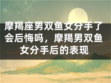 摩羯座男双鱼女分手了会后悔吗,摩羯男双鱼女分手后的表现