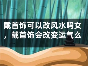 戴首饰可以改风水吗女，戴首饰会改变运气么