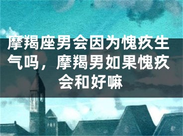 摩羯座男会因为愧疚生气吗,摩羯男如果愧疚会和好嘛