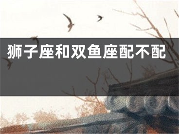 狮子座和双鱼座配不配 