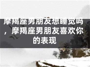 摩羯座男朋友想睡觉吗，摩羯座男朋友喜欢你的表现