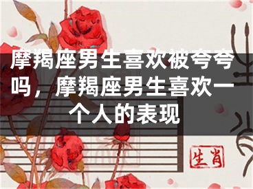摩羯座男生喜欢被夸夸吗，摩羯座男生喜欢一个人的表现