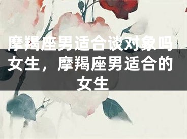 摩羯座男适合谈对象吗女生，摩羯座男适合的女生