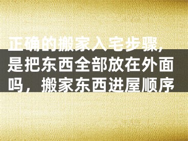 正确的搬家入宅步骤,是把东西全部放在外面吗，搬家东西进屋顺序