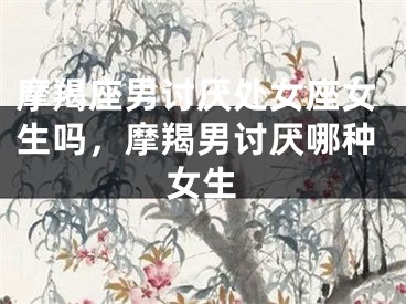 摩羯座男讨厌处女座女生吗,摩羯男讨厌哪种女生