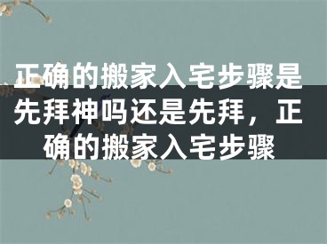 正确的搬家入宅步骤是先拜神吗还是先拜，正确的搬家入宅步骤