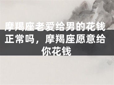 摩羯座老爱给男的花钱正常吗，摩羯座愿意给你花钱