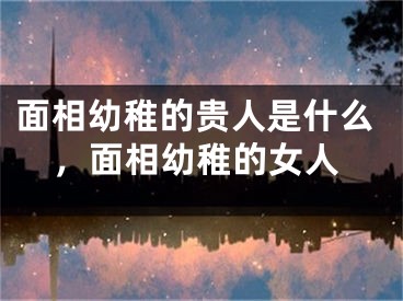 面相幼稚的贵人是什么，面相幼稚的女人