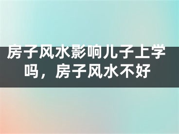 房子风水影响儿子上学吗，房子风水不好