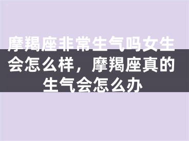 摩羯座非常生气吗女生会怎么样，摩羯座真的生气会怎么办
