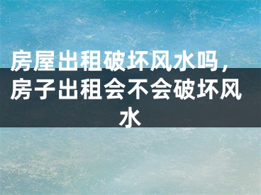 房屋出租破坏风水吗,房子出租会不会破坏风水