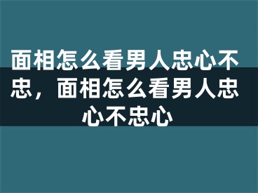 面相怎么看男人忠心不忠，面相怎么看男人忠心不忠心