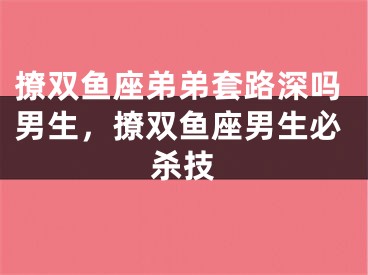 撩双鱼座弟弟套路深吗男生,撩双鱼座男生必杀技