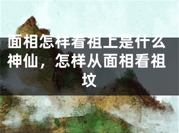 面相怎样看祖上是什么神仙，怎样从面相看祖坟