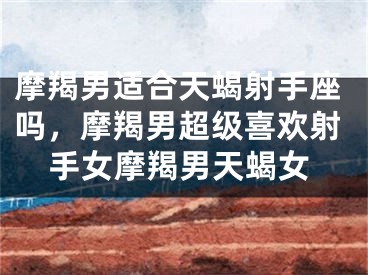 摩羯男适合天蝎射手座吗,摩羯男超级喜欢射手女摩羯男天蝎女