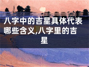 八字中的吉星具体代表哪些含义,八字里的吉星
