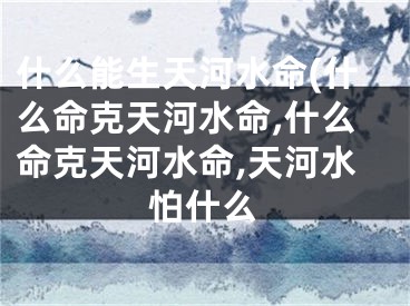 什么能生天河水命(什么命克天河水命,什么命克天河水命,天河水怕什么