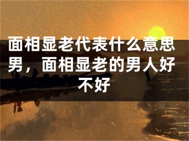 面相显老代表什么意思男，面相显老的男人好不好