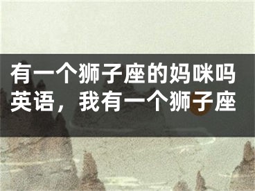 有一个狮子座的妈咪吗英语，我有一个狮子座