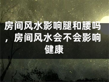 房间风水影响腿和腰吗，房间风水会不会影响健康