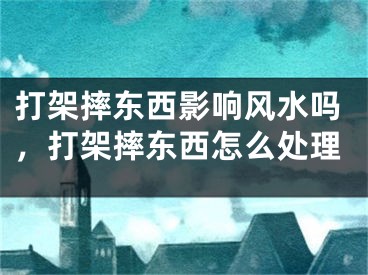 打架摔东西影响风水吗,打架摔东西怎么处理