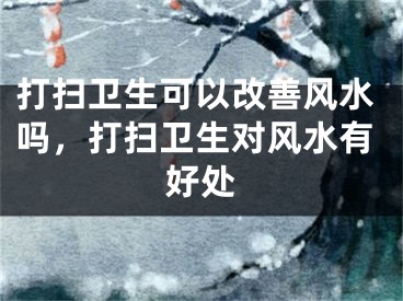 打扫卫生可以改善风水吗,打扫卫生对风水有好处