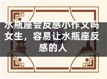 水瓶座会反感小作文吗女生,容易让水瓶座反感的人