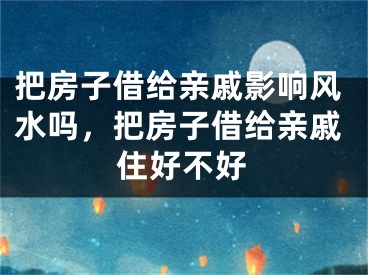 把房子借给亲戚影响风水吗，把房子借给亲戚住好不好