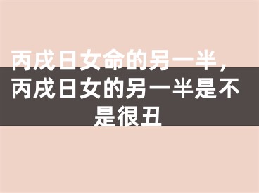 丙戌日女命的另一半，丙戌日女的另一半是不是很丑